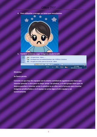 Office 2007

    4. Para utilizarlas y escoger un tema que necesitemos.




    5. También podemos coger imágenes desde la web




Dinámica

Se llama yermis

Consiste en que hay dos equipos con la misma cantidad de jugadores uno tiene que
intentar ponchar a otro para no dejar armar las piedras, y el otro grupo tiene que no
dejarse ponchar e intentar armar la piedras ce en ellas está el proceso para insertar
imágenes prediseñadas y si el equipo no arma sigue el otro equipo y así
sucesivamente




                                          8
 