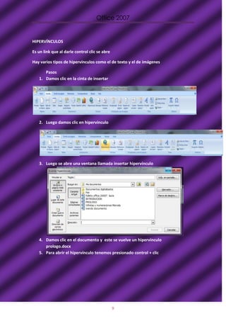 Office 2007


HIPERVÍNCULOS

Es un link que al darle control clic se abre

Hay varios tipos de hipervínculos como el de texto y el de imágenes

      Pasos
   1. Damos clic en la cinta de insertar




   2. Luego damos clic en hipervínculo




   3. Luego se abre una ventana llamada insertar hipervínculo




   4. Damos clic en el documento y este se vuelve un hipervínculo
      prologo.docx
   5. Para abrir el hipervínculo tenemos presionado control + clic




                                               9
 