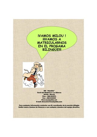 ¡VAMOS MILOU !
¡¡¡VAMOS A
MATRICULARNOS
EN EL PROGAMA
BILINGÜE!!!
IES “Alquibla”
Carril del Molinico,3. La Alberca
30150– Murcia
Tfno.– 968 843371
Fax: .-968 843030
Www.iesalquibla.net
E-mail: dirección@iesalquibla.com
Para cualquier información contactar con EL coordinador de la sección bilingüe
Emilio Lázaro Jiménez de Cisneros o con cualquier miembro del equipo directivo.