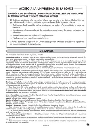 LA UNIVERSIDAD
Las universidades españolas se dividen en públicas y privadas:
Universidades públicas: Se financian a través de fondos públicos, en ellas el alumno sólo ha de abonar el importe de la matrícula. És-
tas a su vez poseen centros propios y en algunos casos también centros adscritos.
Los centros adscritos de las universidades públicas pueden ser de carácter público o privado. En los centros adscritos públicos, el alumno
sólo abona el importe de la matrícula. En los centros adscritos privados, además, el alumno paga mensualidades durante todo el curso.
Al finalizar los estudios, el título otorgado es el de la universidad pública a la que se encuentra adscrito el centro. El plan de estudios
que estudian en el centro adscrito es el mismo que el de la universidad pública.
Universidades privadas: En ellas hay que abonar el precio de la matrícula, así como honorarios mensuales durante el curso.
Estructura universitaria: Las enseñanzas universitarias oficiales reguladas por el RD 1393/2007, de 29 de octubre son las de Grado,
Máster y Doctorado, que se miden en créditos europeos (ECTS). El número mínimo de horas, por crédito, será de 25, y el máximo, de
30. En estas horas se incluyen las correspondientes a las clases lectivas, teóricas o prácticas, las horas de estudio, las dedicadas a la
realización de seminarios, trabajos, prácticas o proyectos, y las exigidas para la preparación y realización de los exámenes y pruebas
de evaluación. Los planes de estudios son elaborados por las Universidades y verificados según el procedimiento establecido. Detallamos
a continuación la estructura.
Enseñanzas de Grado: Tienen como finalidad la obtención por parte del estudiante de una formación general, en una o varias discipli-
nas, orientada a la preparación para el ejercicio de actividades de carácter profesional. La superación de las enseñanzas da derecho
a la obtención del título de Graduado.
Estos planes tienen 240 créditos que albergan toda la formación teórica y práctica. Las enseñanzas concluyen con la elaboración
y defensa de un trabajo de fin de Grado. Los planes de estudio constan de un mínimo de 60 créditos de formación básica, de los que
al menos 36 están vinculados a las materias que se definen dentro de las distintas ramas de conocimiento en las que se adscriben los
títulos universitarios, que se recogen a continuación:
Artes y Humanidades: Antropología, Arte, Ética, Expresión Artística, Filosofía, Geografía, Historia, Idioma Moderno, Lengua, Lengua
Clásica, Lingüística, Literatura, Sociología.
Ciencias: Biología, Física, Geología, Matemáticas, Química.
Ciencias de la Salud: Anatomía Animal, Anatomía Humana, Biología, Bioquímica, Estadística, Física, Fisiología, Psicología.
Ciencias Sociales y Jurídicas: Antropología, Ciencia Política, Comunicación, Derecho, Economía, Educación, Empresa, Estadística,
Geografía, Historia, Sociología.
Ingeniería y Arquitectura: Empresa, Expresión Gráfica, Física, Informática, Matemáticas, Química.
Estas materias se concretan en asignaturas de seis créditos cada una y son ofertadas en la primera mitad del plan de estudios. Los
créditos restantes hasta 60, están configurados por materias básicas de la misma u otras ramas de conocimiento.
Si en el plan de estudios aparecen prácticas externas, tendrán una extensión máxima de 60 créditos y se ofrecerán preferentemente
en la fase final del plan.
El trabajo de fin de grado tendrá entre 6 y 30 créditos, se realizará en la fase final del plan y estará enfocado a la evaluación de
competencias asociadas al título.
Los planes podrán incorporar el reconocimiento académico en créditos por la participación en diversas actividades hasta un máxi-
mo de 6.
Para el acceso a las enseñanzas de Grado será necesario estar en posesión del título de Bachiller o equivalente y la superación de
la prueba de acceso a la Universidad.
— 11 —
——— ACCESO A LA UNIVERSIDAD EN LA LOMCE ———
ADMISIÓN A LAS ENSEÑANZAS UNIVERSITARIAS OFICIALES DESDE LAS TITULACIONES
DE TÉCNICO SUPERIOR Y TÉCNICO DEPORTIVO SUPERIOR
• El Gobierno establecerá la normativa básica que permita a las Universidades fijar los
procedimientos de admisíon y utilizarán alguno o algunos de los siguientes criterios:
– Calificación final obtenida en las enseñanzas cursadas, y/o en módulos o materias
concretas.
– Relación entre los currículos de las titulaciones anteriores y los títulos universitarios
solicitados.
– Formación académica o profesional complementaria.
– Estudios superiores cursados con anterioridad.
• Además, de forma excepcional, las Universidades podrán establecer evaluaciones específicas
de conocimientos y/o de competencias.
INSTITUTO PSICOLOGICO-2015.QXP:INSTITUTO PSICOLOGICO-2010 20/01/15 12:10 Página 11 (Negro plancha)
 