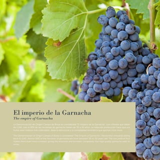 El imperio de la Garnacha
The empire of Garnacha
La Denominación de Origen Campo de Borja es considerada “El Imperio de la Garnacha”, con viñedos que datan
de 1.145, casi el 50% de las hectáreas de garnacha tienen de 30 a 50 años. La reducida producción hace que sus
frutos sean todavía más codiciados, dada la estructura y la complejidad aromática que aportan a los vinos.
The Denomination of Origin Campo of Borja is considered "The Empire of Garnacha", the earliest vineyards dating
back to 1145. Almost 50% of the hectares of garnacha are from between 30 to 50 years old. The low yield of fruit
makes them even more coveted, giving the structure and aromatic complexity that high quality garnacha adds to
wines.
 
