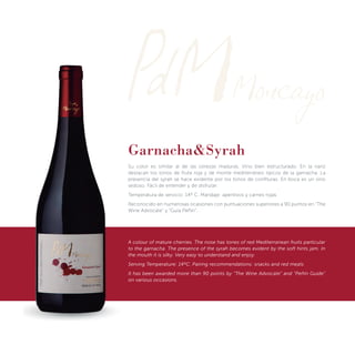Garnacha&Syrah
Su color es similar al de las cerezas maduras. Vino bien estructurado. En la nariz
destacan los tonos de fruta roja y de monte mediterráneo típicos de la garnacha. La
presencia del syrah se hace evidente por los tonos de conﬁturas. En boca es un vino
sedoso. Fácil de entender y de disfrutar.
Temperatura de servicio: 14º C. Maridaje: aperitivos y carnes rojas.
Reconocido en numerosas ocasiones con puntuaciones superiores a 90 puntos en “The
Wine Advocate” y “Guía Peñín”.
A colour of mature cherries. The nose has tones of red Mediterranean fruits particular
to the garnacha. The presence of the syrah becomes evident by the soft hints jam. In
the mouth it is silky. Very easy to understand and enjoy.
Serving Temperature: 14ºC. Pairing recommendations: snacks and red meats
It has been awarded more than 90 points by “The Wine Advocate” and “Peñín Guide”
on various occasions.
 