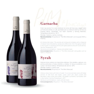 Garnacha
Color rojo picota. En la nariz destacan los tonos de fruta roja y regaliz sobre
un fondo de vainilla y el café, aportados por su crianza en barrica. En boca se
muestra denso, equilibrado, con buen volumen y taninos redondos.
Temperatura de servicio: 14º C.
Maridaje: Quesos y carnes a la brasa.
Reconocimientos: 93 puntos en “The Wine Advocate” y en las guías Peñín y
Proensa.
An intense red colour. The aromas are strong and complex with a character
of mature fruits followed by vanilla and coffee tones from the aging in barrel.
In the mouth it is assertive and full with great balance and soft round tannins.
Serving Temperature: 14ºC.
Pairing recommendations: cheeses and grilled meats.
Acknowledgements: 93 points in “The Wine Advocate” and guides such as
Peñín or Proensa.
Syrah
Intensos tonos cereza con irisaciones violáceas. Vino amable y sabroso, con
aromas profundos a frutas silvestres y violetas. En boca es potente y con
cuerpo, de textura sedosa. Temperatura de servicio: 14ºC.
Maridaje: Asados y carnes rojas.
Reconocimientos: 94 puntos en “The Wine Advocate”.
Intense cherry tones with hints of violet. It is a nice and tasty wine with deep
aromas of wild fruits and violets, cassis, plum jam, black currant and
blackberry, black olives and truffles. The palate is powerful, full-bodied, with
a silky texture. Serving Temperature: 14ºC.
Pairing recommendations: roasts and red meats.
Acknowledgements: 94 points in “The Wine Advocate”
 