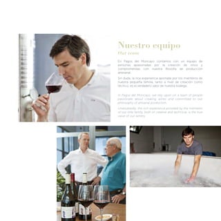 Nuestro equipo
Our team
En Pagos del Moncayo contamos con un equipo de
personas apasionadas por la creación de vinos y
comprometidas con nuestra ﬁlosofía de producción
artesanal.
Sin duda, la rica experiencia aportada por los miembros de
nuestra pequeña familia, tanto a nivel de creación como
técnico, es el verdadero valor de nuestra bodega.
In Pagos del Moncayo, we rely upon on a team of people
passionate about creating wines and committed to our
philosophy of artisanal production.
Undoubtedly, the rich experience provided by the members
of our little family, both of creative and technical, is the true
value of our winery.
 
