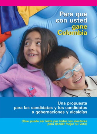 Para que
                         con usted
                              gane
                         Colombia




                      Una propuesta
para las candidatas y los candidatos
         a gobernaciones y alcaldías

   (Que puede ser leída por todos los electores
                    para decidir mejor su voto)
 