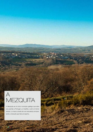 A
     MEZQUITA
     A Mezquita es el único municipio gallego que abre
     sus puertas a Portugal y a Castilla y León al mismo
     tiempo. Lo hace a través de una naturaleza omnipre-
     sente y tranquila que llena el espíritu.




10
 