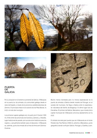 PUERTA
DE
Galicia


Por su situación en el extremo suroriental de Galicia, A Mezquita    Mucho menos transitada pero no menos espectacular es la
es la puerta sur de entrada a la comunidad gallega desde el          puerta de entrada a Galicia desde noreste de Portugal, en el
resto de España, a través de la provincia castellanoleonesa de       sureste del municipio. Se llega a Galicia entre la espectacu-
Zamora. El principal enlace es la autovía de las Rías Baixas, la     lar naturaleza del distrito de Bragança. El último lugar luso es
A-52, al norte del municipio.                                        Carvalhas. El primero de Galicia, Manzalvos, que a través de la
                                                                     capital municipal de A Mezquita comunica rápidamente con la
Los primeros lugares gallegos son el puerto de A Canda (1200         A-52.
m), límite entre las provincias de Ourense y Zamora, y Vilavella,
lugar tradicional de parada, por sus servicios históricos para los   El símbolo de esta gran puerta que es A Mezquita es el monte
viajeros, y actualmente también para el descanso. A Mezquita         Penedo dos Tres Reinos (1030 m), próximo a Manzalvos, punto
es, además, punto de entrada de la línea de ferrocarril Zamora-      geográfico donde confluyen Galicia, Portugal, y Castilla y León.
Ourense.


                                                                                                 Puertas de Galicia                11
 