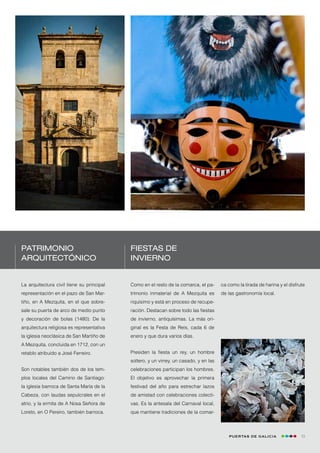 Patrimonio                                 Fiestas de
arquitectónico                             invierno


La arquitectura civil tiene su principal   Como en el resto de la comarca, el pa-      ca como la tirada de harina y el disfrute
representación en el pazo de San Mar-      trimonio inmaterial de A Mezquita es        de las gastronomía local.
tiño, en A Mezquita, en el que sobre-      riquísimo y está en proceso de recupe-
sale su puerta de arco de medio punto      ración. Destacan sobre todo las fiestas
y decoración de bolas (1480). De la        de invierno, antiquísimas. La más ori-
arquitectura religiosa es representativa   ginal es la Festa de Reis, cada 6 de
la iglesia neoclásica de San Martiño de    enero y que dura varios días.
A Mezquita, concluida en 1712, con un
retablo atribuido a José Ferreiro.         Presiden la fiesta un rey, un hombre
                                           soltero, y un virrey, un casado, y en las
Son notables también dos de los tem-       celebraciones participan los hombres.
plos locales del Camino de Santiago:       El objetivo es aprovechar la primera
la iglesia barroca de Santa María de la    festivad del año para estrechar lazos
Cabeza, con laudas sepulcrales en el       de amistad con celebraciones colecti-
atrio, y la ermita de A Nosa Señora de     vas. Es la antesala del Carnaval local,
Loreto, en O Pereiro, también barroca.     que mantiene tradiciones de la comar-



                                                                                          Puertas de Galicia                  13
 