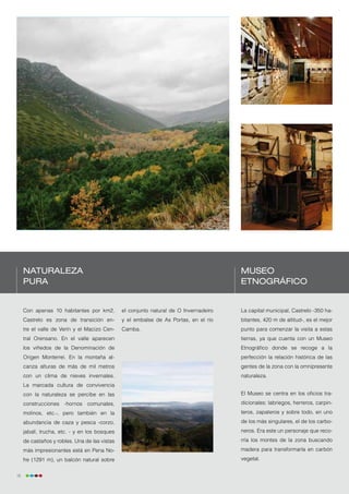 Naturaleza                                                                        Museo
     pura                                                                              Etnográfico


     Con apenas 10 habitantes por km2,         el conjunto natural de O Invernadeiro   La capital municipal, Castrelo -350 ha-
     Castrelo es zona de transición en-        y el embalse de As Portas, en el río    bitantes, 420 m de altitud-, es el mejor
     tre el valle de Verín y el Macizo Cen-    Camba.                                  punto para comenzar la visita a estas
     tral Orensano. En el valle aparecen                                               tierras, ya que cuenta con un Museo
     los viñedos de la Denominación de                                                 Etnográfico donde se recoge a la
     Origen Monterrei. En la montaña al-                                               perfección la relación histórica de las
     canza alturas de más de mil metros                                                gentes de la zona con la omnipresente
     con un clima de nieves invernales.                                                naturaleza.
     La marcada cultura de convivencia
     con la naturaleza se percibe en las                                               El Museo se centra en los oficios tra-
     construcciones -hornos comunales,                                                 dicionales: labriegos, herreros, carpin-
     molinos, etc.-, pero también en la                                                teros, zapateros y sobre todo, en uno
     abundancia de caza y pesca -corzo,                                                de los más singulares, el de los carbo-
     jabalí, trucha, etc. - y en los bosques                                           neros. Era este un personaje que reco-
     de castaños y robles. Una de las vistas                                           rría los montes de la zona buscando
     más impresionantes está en Pena No-                                               madera para transformarla en carbón
     fre (1291 m), un balcón natural sobre                                             vegetal.


16
 