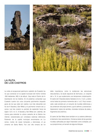 La ruta
de los castros


La visita al excepcional patrimonio castreño de Cualedro tie-    table   importancia,   como    lo   evidencian   las   estructuras
ne que comenzar en la capital municipal del mismo nombre         descubiertas y la lauda sepulcral de Vermudus, un creyente
-300 habitantes, 800 m de altitud-. Aquí está el Centro de In-   del s. VI, lo que evidenciaría una tempranera cristianización.
terpretación de los Castros. En él podemos comprobar que         El castro de A Saceda estaría habitado en el s. V a.C. y sobre-
Cualedro cuenta con unos cincuenta yacimientos arqueoló-         viviría hasta los primeros momentos del s. I a.C. Poco romani-
gicos de los que siete son castros. Los más relevantes son       zado, está cerrado por un conjunto de murallas defensivas y
los de A Saceda y San Millao y el yacimiento romano de Lu-       de contención del propio terreno, que lo definen y caracterizan.
cenza. Los tres vivieron su período de esplendor hacia los       Aparecieron restos de semillas, monedas romanas de plata y
siglos I a.C.-I d. C. A Saceda y San Millao son, además, de-     fragmentos de cerámica.
cisivos para entender la cultura castreña de la Galicia me-
ridional, caracterizada por complejos sistemas defensivos.       El castro de San Millao tiene también en su sistema defensivo
Partiendo de la capital municipal encontramos en Lu-             el elemento más característico. Conserva restos de las grandes
cenza, núcleo de casas tranquilas y silenciosas, el ya-          murallas calificadas por algún historiador como ciclópeas, por
cimiento de Santa Marta. Fue una villa romana de no-             sus proporciones y el tamaño de algunos bloques.



                                                                                               Puertas de Galicia                19
 