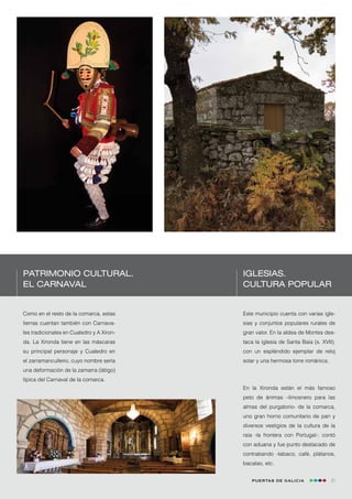 Patrimonio cultural.                       Iglesias.
El Carnaval                                cultura popular


Como en el resto de la comarca, estas      Este municipio cuenta con varias igle-
tierras cuentan también con Carnava-       sias y conjuntos populares rurales de
les tradicionales en Cualedro y A Xiron-   gran valor. En la aldea de Montes des-
da. La Xironda tiene en las máscaras       taca la iglesia de Santa Baia (s. XVII),
su principal personaje y Cualedro en       con un espléndido ejemplar de reloj
el zarramanculleiro, cuyo nombre sería     solar y una hermosa torre románica.
una deformación de la zamarra (látigo)
típica del Carnaval de la comarca.
                                           En la Xironda están el más famoso
                                           peto de ánimas –limosnero para las
                                           almas del purgatorio- de la comarca,
                                           uno gran horno comunitario de pan y
                                           diversos vestigios de la cultura de la
                                           raia -la frontera con Portugal-: contó
                                           con aduana y fue punto destacado de
                                           contrabando -tabaco, café, plátanos,
                                           bacalao, etc.


                                              Puertas de Galicia                 21
 