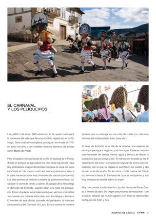 El Carnaval
y los peliqueiros




Laza (450 m de altura, 560 habitantes) es la capital municipal y    pintada, que si prolonga en una mitra de metal con coloristas
la cabecera del valle que lleva su nombre, regado por el río Tá-    motivos del zodíaco (león, lobo, buey, etc).
mega. Tiene una hermosa iglesia parroquial, terminada en 1701
en estilo toscano y con notables retablos barrocos de artistas      El lunes de Entroido es el día de la morena, una especie de
como Mateo de Prado.                                                vaca que persigue a la gente, y las hormigas. Estas se mezclan
                                                                    con montones de ceniza, harina, agua y tierra y se lanzan a
Pero el espacio más conocido de la villa es la plaza de A Picota,   cualquiera que se ponga a tiro. El martes por la tarde se lee el
donde en tiempos se ejecutaban los reos de la Inquisición y que     ‘testamento del burro’, composición popular de ánimo satírico-
hoy simboliza la imagen del famoso Carnaval de Laza. Se inicia      burlesco con la que se repasa el acontecer del pueblo y del
esta fiesta el 1 de enero cuando los jóvenes peliqueiros salen a    mundo en el último año. Por la noche, con la quema del Entroi-
la calle haciendo sonar sus cinturones de chocos (cencerros).       do, termina la fiesta. El Carnaval de Laza es antiquísimo y son
Los días previos se dedican a exaltar la gastronomía local, ba-     muy diversas las teorías sobre su origen.
sada en la carne de cerdo y cabrito. El apogeo de la fiesta llega
el domingo de Entroido, cuando salen a la calle los peliquei-       Muy concurridas son también en Laza las fiestas del Santo Cris-
ros. Estos singulares personajes persiguen vecinos y visitantes     to, a finales de abril. De origen precristiano, se relacionan con
-se cuentan por millares estos días- con sus látigos o zamarra.     el cíclico renacer del mundo agrario y en ellas se representan
El nombre de este disfraz procede del peliqueiro, la máscara        las figuras de Adán y Eva.
característica del Carnaval de Laza. Es una careta de madera


                                                                                                 Puertas de Galicia                23
 