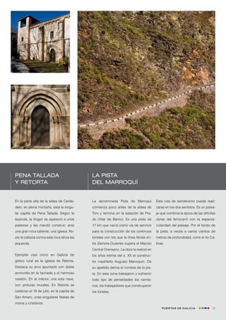 Pena Tallada                                La Pista
y Retorta                                   del Marroquí


En la parte alta de la aldea de Cerde-      La denominada Pista do Marroquí           Esta ruta de senderismo puede reali-
delo, en plena montaña, está la singu-      comienza poco antes de la aldea de        zarse en los dos sentidos. Es un paisa-
lar capilla de Pena Tallada. Según la       Toro y termina en la estación de Pra-     je que combina la épica de las difíciles
leyenda, la Virgen se apareció a unos       do (Vilar de Barrio). Es una pista de     obras del ferrocarril con la especta-
pastores y les mandó construir, ante        17 km que nació como vía de servicio      cularidad del paisaje. Por el fondo de
una gran roca saliente, una iglesia. Ro-    para la construcción de los continuos     la pista, a veces a varios cientos de
zar la cabeza contra esta roca alivia las   túneles con los que la línea férrea en-   metros de profundidad, corre el río Ca-
jaquecas.                                   tre Zamora-Ourense supera el Macizo       bras.
                                            Central Orensano. La obra la realizó en
Ejemplar casi único en Galicia de           los años treinta del s. XX el construc-
gótico rural es la iglesia de Retorta.      tor madrileño Augusto Marroquín. De
Destaca su arco apuntado con doble          su apellido deriva el nombre de la pis-
archivolta en la fachada y el hermoso       ta. En esta zona trabajaron y sufrieron
rosetón. En el interior, una sola nave,     todo tipo de penalidades los carrila-
con pinturas murales. En Retorta se         nos, los trabajadores que construyeron
celebran el 18 de julio, en la capilla de   los túneles.
San Amaro, unas singulares fiestas de
moros y cristianos.
                                                                                         Puertas de Galicia                 25
 