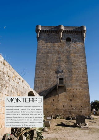 MONTERREI
     El municipio de Monterrei combina a la perfección el
     patrimonio cultural y natural. En el primer apartado
     destaca la acrópolis de Monterrei, el principal patri-
     monio cultural de la comarca de Verín-Viana. En el
     segundo, figura el entorno casi virgen de las riberas
     del río Támaga, que conviven con una extraordinaria
     y cada vez más valorada y conocida producción viní-
     cola, la Denominación de Origen Monterrei.




26
 