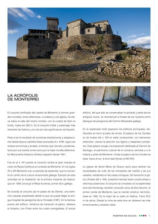 La acrópolis
de Monterrei


El conjunto fortificado del castillo de Monterrei lo forman gran-    edificio, del que sólo se conservaban la portada y parte de los
des murallas, torres defensivas, un palacio y una iglesia. Se ele-   antiguos muros, se reconstruyó a finales de los noventa como
va sobre el valle del mismo nombre, con la ciudad de Verín al        albergue de peregrinos del Camino Mozárabe gallego.
fondo, hasta los 526 m. Es el conjunto militar y palaciego más
relevante de Galicia y uno de los más significativos de España.      En la explanada norte aparecen los edificios principales, dis-
                                                                     tribuidos en torno al patio de armas. El palacio de los Condes
Pese a ser el resultado de sucesivas ampliaciones y adaptacio-       es de finales del s. XVI en estilo renacentista, con elementos
nes desde época castreña hasta avanzado el s. XVIII, logra una       anteriores. Llaman la atención sus ligeros y relajantes corredo-
síntesis armoniosa y amable, al tiempo que rotunda y poderosa,       res. Este palacio acoge una exposición dedicada al Camino de
tanto por sus fuertes torres como por la triple muralla defensiva.   Santiago, al patrimonio cultural de la comarca verinesa y a la
Es Monumento Histórico Artístico español desde 1931.                 historia y artes de Monterrei. Unida al palacio de los Condes se
                                                                     sitúa, hacia el sur, la torre das Donas (s.XIII-XIV).
Fue en el s. XV cuando el conjunto recibió el gran impulso al
crear los Reyes Católicos el condado de Monterrei. En los siglos     La iglesia de Santa María de Gracia nació para resolver las
XV y XVI Monterrei vive un período de esplendor, que lo convier-     necesidades de culto de los moradores del castillo y de sus
te en centro de la cultura renacentista gallega. Ejemplo de esta     vasallos, residentes en las casas contiguas. De transición al gó-
actividad es la instalación de la primera imprenta de Galicia,       tico (finales del s. XIII), presenta intensas fases constructivas y
que en 1494 concluyó el Misal Auriense, primer libro gallego.        reformas posteriores. El conjunto se completa con la espléndida
                                                                     torre del Homenaje, también conocido como de Don Sancho, el
Se accede al conjunto por el paseo de las Damas, una estre-          primer conde de Monterrei, que la mandó construir, terminán-
cha calzada empedrada desde la que se puede llegar al anti-          dose en 1482. Es la mejor de su estilo en Galicia. Tiene 22,5
guo hospital de peregrinos de la Trindade (1391). En la famosa       m de altura. Desde la cima de esta torre se obtienen las más
puerta del edificio, románica de transición al gótico, destaca       emocionantes y amplias vistas.
el tímpano, con Cristo entre los cuatro evangelistas. El actual

                                                                                                   Puertas de Galicia                 27
 