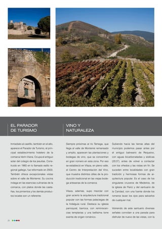 El Parador                                   Vino y
     de Turismo                                   naturaleza


     Inmediato al castillo, también en el alto,   Siempre próximas al río Támega, que        Subiendo hacia las tierras altas del
     aparece el Parador de Turismo, el prin-      llega al valle de Monterrei remansado      municipio podemos pasar antes por
     cipal establecimiento hotelero de la         y amplio, aparecen las plantaciones y      el antiguo balneario de Requeixo,
     comarca Verín-Viana. Ocupa el antiguo        bodegas de vino, que se concentran         con aguas bicarbonatadas y sódicas
     solar del colegio de los jesuitas. Cons-     en gran número en esta zona. Por eso       (20,5º), antes de volver a contactar
     truido en 1965 en lo llamado estilo re-      se estableció en Vilaza, en pleno valle,   con los viñedos y las vistas sin fin. Se
     gional gallego, fue reformado en 2003.       el Centro de Interpretación del Vino,      suceden entre localidades con gran
     También ofrece excepcionales vistas          que muestra distintos útiles de la pro-    tradición y hermosas formas de ar-
     sobre el valle de Monterrei. Su cocina       ducción tradicional en las viejas bode-    quitectura popular. Es el caso de los
     indaga en las esencias culinarias de la      ga artesanas de la comarca.                singulares cruceros de Medeiros, de
     comarca, con platos donde las casta-                                                    la iglesia de Flariz y del santuario de
     ñas, los pimientos y los demás produc-       Vilaza, además, supo mezclar con           la Caridad, con una fuente donde los
     tos locales son un referente.                gran acierto la arquitectura tradicional   romeros lavan los ojos para salvarlos
                                                  popular con las formas palaciegas de       de cualquier mal.
                                                  la hidalguía rural. Destaca su iglesia
                                                  parroquial, barroca, con reminiscen-       Volviendo de este santuario diversas
                                                  cias templarias y una bellísima torre      señales convidan a una parada para
                                                  exenta de origen románico.                 disfrutar de nuevo de las vistas, con la
28
 