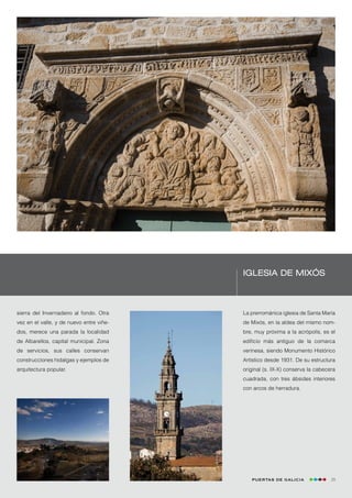 Iglesia de Mixós



sierra del Invernadeiro al fondo. Otra    La prerrománica iglesia de Santa María
vez en el valle, y de nuevo entre viñe-   de Mixós, en la aldea del mismo nom-
dos, merece una parada la localidad       bre, muy próxima a la acrópolis, es el
de Albarellos, capital municipal. Zona    edificio más antiguo de la comarca
de servicios, sus calles conservan        verinesa, siendo Monumento Histórico
construcciones hidalgas y ejemplos de     Artístico desde 1931. De su estructura
arquitectura popular.                     original (s. IX-X) conserva la cabecera
                                          cuadrada, con tres ábsides interiores
                                          con arcos de herradura.




                                             Puertas de Galicia                29
 