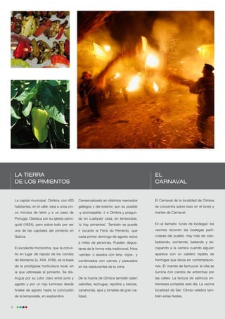 La tierra                                                                               El
     de los pimientos                                                                        Carnaval


     La capital municipal, Oímbra, con 420       Comercializado en distintos mercados        El Carnaval de la localidad de Oímbra
     habitantes, en el valle, está a unos cin-   gallegos y del exterior, aun es posible     se concentra sobre todo en el lunes y
     co minutos de Verín y a un paso de          -y aconsejable- ir a Oímbra y pregun-       martes de Carnaval.
     Portugal. Destaca por su iglesia parro-     tar en cualquier casa, en temporada,
     quial (1634), pero sobre todo por ser       ‘si hay pimientos’. También se puede        En el llamado ‘lunes de bodegas’ los
     una de las capitales del pimiento en        ir durante la Feira do Pemento, que         vecinos recorren las bodegas parti-
     Galicia.                                    cada primer domingo de agosto reúne         culares del pueblo -hay más de cien-
                                                 a miles de personas. Pueden degus-          bebiendo, comiendo, bailando y es-
     El excelente microclima, que la convir-     tarse de la forma más tradicional, fritos   capando a la carrera cuando alguien
     tió en lugar de reposo de los condes        -verdes- o asados con leña -rojos-, y       aparece con un caldero repleto de
     de Monterrei (s. XVII- XVIII), es la base   combinados con carnes y pescados            hormigas que lanza sin contemplacio-
     de la prodigiosa horticultura local, en     en los restaurantes de la zona.             nes. El ‘martes de fachucos’ la villa se
     la que sobresale el pimiento. Se dis-                                                   ilumina con cientos de antorchas por
     tingue por su color claro entre junio y     De la huerta de Oímbra también salen        las calles. La lectura de satíricos en-
     agosto y por un rojo luminoso desde         cebollas, lechugas, repollos y berzas,      tremeses completa este día. La vecina
     finales de agosto hasta la conclusión       zanahorias, ajos y tomates de gran ca-      localidad de San Cibrao celebra tam-
     de la temporada, en septiembre.             lidad.                                      bién estas fiestas.


32
 