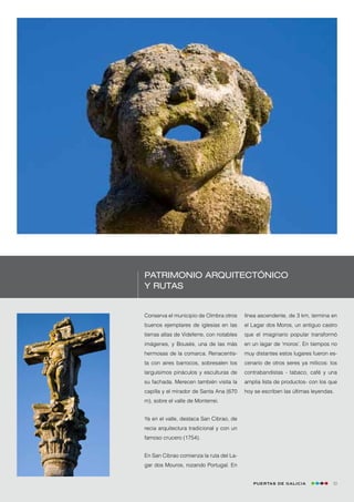 Patrimonio arquitectónico
y rutas


Conserva el municipio de Oímbra otros      línea ascendente, de 3 km, termina en
buenos ejemplares de iglesias en las       el Lagar dos Moros, un antiguo castro
tierras altas de Videferre, con notables   que el imaginario popular transformó
imágenes, y Bousés, una de las más         en un lagar de ‘moros’. En tiempos no
hermosas de la comarca. Renacentis-        muy distantes estos lugares fueron es-
ta con aires barrocos, sobresalen los      cenario de otros seres ya míticos: los
larguísimos pináculos y esculturas de      contrabandistas - tabaco, café y una
su fachada. Merecen también visita la      amplia lista de productos- con los que
capilla y el mirador de Santa Ana (670     hoy se escriben las últimas leyendas.
m), sobre el valle de Monterrei.


Ya en el valle, destaca San Cibrao, de
recia arquitectura tradicional y con un
famoso crucero (1754).


En San Cibrao comienza la ruta del La-
gar dos Mouros, rozando Portugal. En


                                              Puertas de Galicia               33
 