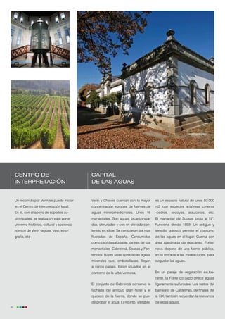 Centro de                                  Capital
     Interpretación                             de las aguas


     Un recorrido por Verín se puede iniciar    Verín y Chaves cuentan con la mayor         es un espacio natural de unos 50.000
     en el Centro de Interpretación local.      concentración europea de fuentes de         m2 con especies arbóreas cimeras
     En él, con el apoyo de soportes au-        aguas mineromedicinales. Unos 16            -cedros, secoyas, araucarias, etc.
     diovisuales, se realiza un viaje por el    manantiales. Son aguas bicarbonata-         El manantial de Sousas brota a 19º.
     universo histórico, cultural y socioeco-   das, cloruradas y con un elevado con-       Funciona desde 1859. Un antiguo y
     nómico de Verín -aguas, vino, etno-        tenido en sílice. Se consideran las más     sencillo quiosco permite el consumo
     grafía, etc-.                              fluoradas de España. Consumidas             de las aguas en el lugar. Cuenta con
                                                como bebida saludable, de tres de sus       área ajardinada de descanso. Fonte-
                                                manantiales -Cabreiroá, Sousas y Fon-       nova dispone de una fuente pública,
                                                tenova- fluyen unas apreciadas aguas        en la entrada a las instalaciones, para
                                                minerales que, embotelladas, llegan         degustar las aguas.
                                                a varios países. Están situados en el
                                                contorno de la urbe verinesa.               En un paraje de vegetación exube-
                                                                                            rante, la Fonte do Sapo ofrece aguas
                                                El conjunto de Cabreiroá conserva la        ligeramente sulfuradas. Los restos del
                                                fachada del antiguo gran hotel y el         balneario de Caldeliñas, de finales del
                                                quiosco de la fuente, donde se pue-         s. XIX, también recuerdan la relevancia
                                                de probar el agua. El recinto, visitable,   de estas aguas.
40
 