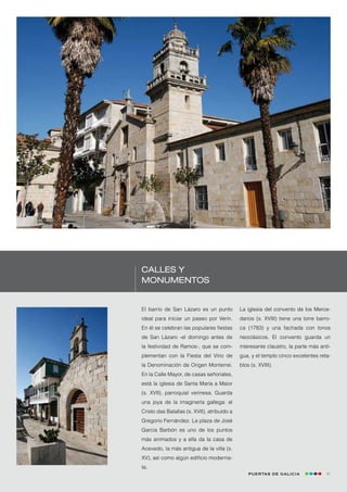 Calles y
monumentos


El barrio de San Lázaro es un punto          La iglesia del convento de los Merce-
ideal para iniciar un paseo por Verín.       darios (s. XVIII) tiene una torre barro-
En él se celebran las populares fiestas      ca (1783) y una fachada con tonos
de San Lázaro -el domingo antes de           neoclásicos. El convento guarda un
la festividad de Ramos-, que se com-         interesante claustro, la parte más anti-
plementan con la Fiesta del Vino de          gua, y el templo cinco excelentes reta-
la Denominación de Origen Monterrei.         blos (s. XVIII).
En la Calle Mayor, de casas señoriales,
está la iglesia de Santa María a Maior
(s. XVII), parroquial verinesa. Guarda
una joya de la imaginería gallega: el
Cristo das Batallas (s. XVII), atribuido a
Gregorio Fernández. La plaza de José
García Barbón es uno de los puntos
más animados y a ella da la casa de
Acevedo, la más antigua de la villa (s.
XV), así como algún edificio modernis-
ta.
                                                 Puertas de Galicia                41
 