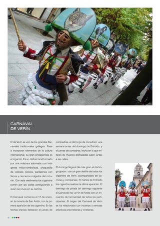 Carnaval
     de Verín


     El de Verín es uno de los grandes Car-     compadres, el domingo de corredoiro, una
     navales tradicionales gallegos. Pese       semana antes del domingo de Entroido, y
     a incorporar elementos de la cultura       el jueves de comadres, fecha en la que mi-
     internacional, su gran protagonista es     llares de mujeres disfrazadas salen juntas
     el cigarrón. Es un disfraz local formado   a las calles.
     por una máscara adornada con imá-
     genes mitico-simbólicas, chaquetilla       El domingo llega el día más gran -el domin-
     de vistosos colores, pantalones con        go gordo-, con un gran desfile de todos los
     flecos y cencerros colgados del cintu-     cigarróns de Verín, acompañados de ca-
     rón. Con esta vestimenta los cigarróns     rrozas y comparsas. El martes de Entroido
     corren por las calles persiguiendo a       los cigarróns realizan la última aparición. El
     quien se cruce en su camino.               domingo de piñata (el domingo siguiente
                                                al Carnaval) hay un fin de fiesta con un en-
     El Carnaval comienza el 17 de enero,       cuentro de hermandad de todos los parti-
     en la romería de San Antón, con la pri-    cipantes. El origen del Carnaval de Verín
     mera aparición de los cigarróns. En las    se ha relacionado con inciertas y remotas
     fechas previas destacan el jueves de       prácticas precristianas y cristianas.


42
 