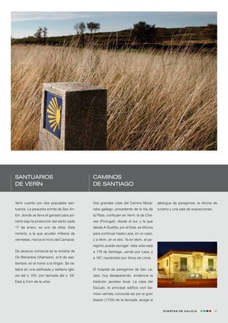 Santuarios                                  Caminos
de Verín                                    de Santiago


Verín cuenta con dos populares san-         Dos grandes rutas del Camino Mozá-           albergue de peregrinos, la oficina de
tuarios. La pequeña ermita de San An-       rabe gallego, procedente de la Vía de        turismo y una sala de exposiciones.
tón, donde se lleva el ganado para po-      la Plata, confluyen en Verín: la de Cha-
nerlo bajo la protección del santo cada     ves (Portugal), desde el sur, y la que
17 de enero, es uno de ellos. Esta          desde A Gudiña, por el Este, se bifurca
romería, a la que acuden millares de        para continuar hasta Laza, en un caso,
verineses, marca el inicio del Carnaval.    y a Verín, en el otro. Ya en Verín, el pe-
                                            regrino puede escoger: esta urbe está
De alcance comarcal es la romería de        a 179 de Santiago, yendo por Laza, y
Os Remedios (Vilamaior), el 8 de sep-       a 187, haciéndolo por Xinzo de Limia.
tiembre, en el honor a la Virgen. Se ce-
lebra en una estilizada y solitaria igle-   El hospital de peregrinos de San Lá-
sia del s. XVI, con fachada del s. XX.      zaro, hoy desaparecido, evidencia la
Está a 3 km de la urbe.                     tradición jacobeo local. La casa del
                                            Escudo, el principal edificio civil ba-
                                            rroco verinés, conocida así por el gran
                                            blasón (1734) de la fachada, acoge el


                                                                                            Puertas de Galicia                 43
 