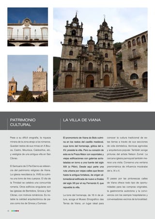 Patrimonio                                  La villa de Viana
     cultural


     Pese a su difícil orografía, la riqueza     El promontorio de Viana do Bolo culmi-      conocer la cultura tradicional de es-
     minera de la zona atrajo a los romanos.     na en los restos del castillo medieval,     tas tierras a través de sus secciones
     Quedan restos de sus minas en A Bou-        cuya torre del homenaje, gótica del s.      de vida doméstica, técnicas agrícolas
     za, Castro, Mourisca, Caldosiños, etc.      XV, preside la villa. Pero su corazón de    y arquitectura popular. También acoge
     y vestigios de una antigua villa en San     esta es la Praza Maior con soportales y     pinturas del artista Nelson Zumel. La
     Cibrao.                                     viejas edificaciones con galerías acris-    cercana iglesia parroquial también me-
                                                 taladas en torno a una fuente del siglo     rece una visita. Conserva una ventana
     El Santuario de O Pai Eterno es referen-    XIX (o Pilón). Desde aquí parte una         prerrománica de influencia mozárabe
     cia del patrimonio religioso de Viana.      ruta urbana por viejas calles que llevan    del s. IX o X.
     La iglesia neoclásica (s. XVII) la culmi-   hasta la antigua fortaleza, de origen al-
     na una torre de tres cuerpos. El día de     tomedieval edificada de nuevo a finales     El paseo por las pintorescas calles
     la Trinidad se celebra una concurrida       del siglo XII por el rey Fernando II, que   de Viana ofrece todo tipo de oportu-
     romería. Otros edificios singulares son     repuebla la villa.                          nidades para las compras originales,
     las iglesias de Bembibre, Grixoa y San                                                  la gastronomía autóctona y la convi-
     Cibrao, con motivos románicos. Es no-       La torre del homenaje, de 18 m de al-       vencia con los siempre hospitalarios y
     table la calidad arquitectónica de pa-      tura, acoge el Museo Etnográfico das        conversadores vecinos de la localidad.
     zos como los de Grixoa y Oumoso.            Terras de Viana, un lugar ideal para


46
 