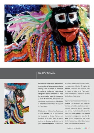 El Carnaval



El Carnaval vianés es el más famoso        de costilla adobada típico de la zona,
y concurrido de la comarca, con los de     muy parecido al botillo. El martes de
Verín y Laza. Su origen se pierde en       entroido, último día del Carnaval, todo
la noche de los tiempos y su riqueza       el mundo se reúne en la Praza Maior
etnográfica resulta indudable. Se inicia   para contemplar y festejar la quema
los denominados xoves de compadres         del lardeiro y la lardeira.
y xoves de comadres, días en los que
se cuelgan sucesivamente el lardeiro y     El personaje más característico son los
la lardeira, sendos muñeco de paja, en     boteiros, que se visten con coloridas
la Praza Maior.                            camisas con cintas, pantalones rojos y
                                           grandes máscaras negras coronadas
El sábado de Entroido la villa celebra     con formas multicolores. Llevan en la
la gran fariñada, en la que cientos        mano una vara (menco). Los boteiros
de personas se lanzan harina, con          comparten protagonismo con los fo-
epicentro en la Praza Maior. El día si-    lións, grupos de personas que tocan
guiente, el domingo gordo, se reserva      de forma ostentosa el bombo y hacen
para la Festa da Androlla, un embutido     sonar instrumentos de labranza.


                                               Puertas de Galicia               47
 