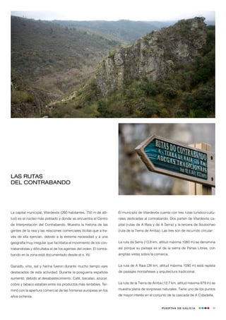 Las rutas
del Contrabando




La capital municipal, Vilardevós (260 habitantes, 750 m de alti-     El municipio de Vilardevós cuenta con tres rutas turístico-cultu-
tud) es el núcleo más poblado y donde se encuentra el Centro         rales dedicadas al contrabando. Dos parten de Vilardevós ca-
de Interpretación del Contrabando. Muestra la historia de las        pital (rutas de A Raia y de A Serra) y la tercera de Soutochao
gentes de la raia y las relaciones comerciales ilícitas que a tra-   (ruta de la Tierra de Arriba). Las tres son de recurrido circular:
vés de ella ejercían, debido a la extrema necesidad y a una
geografía muy irregular que facilitaba el movimiento de los con-     La ruta da Serra (13,8 km, altitud máxima 1060 m) se denomina
trabandistas y dificultaba el de los agentes del orden. El contra-   así porque su paisaje es el de la sierra de Penas Libres, con
bando en la zona está documentado desde el s. XV.                    amplias vistas sobre la comarca.


Ganado, vino, sal y harina fueron durante mucho tiempo ejes          La ruta de A Raia (26 km, altitud máxima 1090 m) está repleta
destacados de esta actividad. Durante la posguerra española          de paisajes montañeses y arquitectura tradicional.
aumentó, debido al desabastecimiento. Café, bacalao, azúcar,
cobre y tabaco estaban entre los productos más rentables. Ter-       La ruta de la Tierra de Arriba (13,7 km, altitud máxima 879 m) se

minó con la apertura comercial de las fronteras europeas en los      muestra plena de sorpresas naturales. Tiene uno de los puntos

años ochenta.                                                        de mayor interés en el conjunto de la cascada de A Cidadella.


                                                                                                   Puertas de Galicia                 49
 