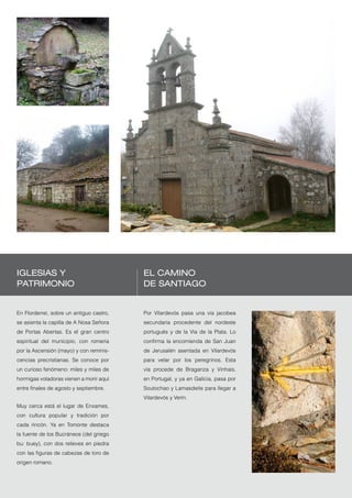 Iglesias y                                El Camino
patrimonio                                de Santiago


En Florderrei, sobre un antiguo castro,   Por Vilardevós pasa una vía jacobea
se asienta la capilla de A Nosa Señora    secundaria procedente del nordeste
de Portas Abertas. Es el gran centro      portugués y de la Vía de la Plata. Lo
espiritual del municipio, con romería     confirma la encomienda de San Juan
por la Ascensión (mayo) y con reminis-    de Jerusalén asentada en Vilardevós
cencias precristianas. Se conoce por      para velar por los peregrinos. Esta
un curioso fenómeno: miles y miles de     vía procede de Braganza y Vinhais,
hormigas voladoras vienen a morir aquí    en Portugal, y ya en Galicia, pasa por
entre finales de agosto y septiembre.     Soutochao y Lamasdeite para llegar a
                                          Vilardevós y Verín.
Muy cerca está el lugar de Enxames,
con cultura popular y tradición por
cada rincón. Ya en Tomonte destaca
la fuente de los Bucráneos (del griego
bu: buey), con dos relieves en piedra
con las figuras de cabezas de toro de
origen romano.


                                                                                   Puertas de Galicia   51
 