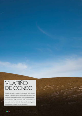 VILARIÑO
     DE CONSO
     Situado en plena cadena montañosa del Macizo
     Central Orensano, en el municipio de Vilariño de
     Conso se asienta el principal parque natural del inte-
     rior de Galicia, O Invernadeiro. Esta característica lo
     convierte en un territorio de altísimo valor ecológico e
     ideal para el contacto con la naturaleza.




52
 