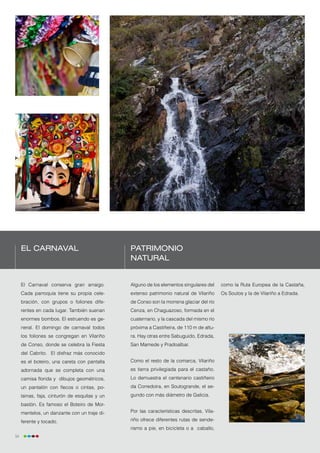 El Carnaval                               Patrimonio
                                               natural


     El Carnaval conserva gran arraigo.        Alguno de los elementos singulares del     como la Ruta Europea de la Castaña,
     Cada parroquia tiene su propia cele-      extenso patrimonio natural de Vilariño     Os Soutos y la de Vilariño a Edrada.
     bración, con grupos o foliones dife-      de Conso son la morrena glaciar del río
     rentes en cada lugar. También suenan      Cenza, en Chaguazoso, formada en el
     enormes bombos. El estruendo es ge-       cuaternario, y la cascada del mismo río
     neral. El domingo de carnaval todos       próxima a Castiñeira, de 110 m de altu-
     los foliones se congregan en Vilariño     ra. Hay otras entre Sabuguido, Edrada,
     de Conso, donde se celebra la Fiesta      San Mamede y Pradoalbar.
     del Cabrito. El disfraz más conocido
     es el boteiro, una careta con pantalla    Como el resto de la comarca, Vilariño
     adornada que se completa con una          es tierra privilegiada para el castaño.
     camisa florida y dibujos geométricos,     Lo demuestra el centenario castiñeiro
     un pantalón con flecos o cintas, po-      da Corredoira, en Soutogrande, el se-
     lainas, faja, cinturón de esquilas y un   gundo con más diámetro de Galicia.
     bastón. Es famoso el Boteiro de Mor-
     mentelos, un danzante con un traje di-    Por las características descritas, Vila-

     ferente y tocado.                         riño ofrece diferentes rutas de sende-
                                               rismo a pie, en bicicleta o a caballo,
54
 