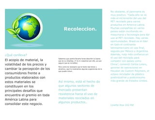¿Qué conlleva?
El acopio de material, la
volatilidad de los precios y
cambiar la percepción de los
consumidores frente a
productos elaborados con
estos materiales se
constituyen en los
principales desafíos que
encuentra el gremio en toda
América Latina para
consolidar este negocio.
Recoleccion.
Sabemos que podría llevarle horas describir lo buena
que es su empresa. (Y no lo culpamos por ello, ya que
seguro que es increíble).
Pero como es necesario que el texto sea breve y
atractivo, aquí le mostramos algunas sugerencias de lo
que puede incluir…
Así mismo, está el hecho de
que algunos sectores de
mercado presentan
resistencia hacia el uso de
materiales reciclados en
algunos productos..
No obstante, el panorama es
muy positivo. “Cada año se ve
más el incremento del uso del
PET reciclado para varios
productos en America Latina.
Muchas compañías en varios
países están invirtiendo en
maquinaria y tecnología para dar
uso al PET reciclado. Hay varias
oportunidades. Brasil es el líder
en todo el continente
latinoamericano en uso final,
seguido por México y Argentina.
Además, noto más confianza en
el uso del reciclado para
competir con países como
China”, comentó Carlos Lotero,
gerente de operaciones en
Houston de Custom Polymers, el
octavo reciclador de plástico
postindustrial y postconsumo
más grande de Estados Unidos.
Linette Roa 102 Pet
 