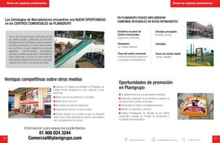 30 31
EN PLANIGRUPO PUEDES IMPLEMENTAR
CAMPAÑAS INTEGRALES EN RUTAS INTINERANTES
Las Estrategias de Mercadotecnia encuentran una NUEVA OPORTUNIDAD
en los CENTROS COMERCIALES de PLANIGRUPO
Hoy en día, las marcas buscan estar más cerca de
sus clientes actuales y potenciales de una forma
interactivaydirecta.EnPlanigrupoexisteunportafolio
de centros comerciales con consumidores cautivos
que conforman una gran variedad de ubicaciones
geográficas, socioeconómicas, demográficas,
culturales y sociales que permiten la oportunidad de
poder implementar en puntos de venta directa las
más creativas campañas de promoción y publicidad,
cerrando así el ciclo en una compra de impulso.
Gracias a la fortaleza de portafolio de Planigrupo se
pueden formar campañas por zona, regiones y hasta
segmentos.
Medio único de mercadotecnia y muy barato
Medio directo uno a uno
Mercadotecnia a base de experiencias
Segmentación directa en el canal de venta
Genera empatía con la marca ya que se encuentra
dentro de su clímax propenso al consumo, perceptible a
vivir una experiencia de compra.
Ventajas competitivas sobre otros medios
Información para espacios publicitarios:
01 800 024 3244
Comercial@planigrupo.com
El establecimiento de una promoción tematizada
Desarrollo y ejecución de promociones cruzadas con
los socios de los centros comerciales
Oportunidad de realizar mercadotecnia directa
Muestro de productos y servicios
Realizar Investigación de mercado en los centros
comerciales entradas de Tiendas de Autoservicio y
Complejos Cinematográficos
Oportunidades de promoción
en Planigrupo
Escaleras en pasos de
Centros Comerciales
(pasamanos, escalones)
Elevadores
(en Puertas interiores)
Pisos del centro comercial
(caminoalatiendadeautoservicio
y complejos cinematográficos)
Entradas principales
(Cristales, puertas)
Fachadas
Zonas de comida rápida
(mesas, pantallas)
Renta de espacios publicitarios Renta de espacios publicitarios
www.planigrupo.com comercial@planigrupo.com 01 800 024 3244
 