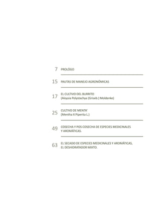 El burrito, la menta y el orégano
13
PROLÓGO
PAUTAS DE MANEJO AGRONÓMICAS
EL CULTIVO DEL BURRITO
(Aloysia Polystachya (Griseb.) Moldenke)
CULTIVO DE MENTA’
(Mentha X Piperita L.)
COSECHA Y POS COSECHA DE ESPECIES MEDICINALES
Y AROMÁTICAS.
EL SECADO DE ESPECIES MEDICINALES Y AROMÁTICAS,
EL DESHIDRATADOR MIXTO.
7
15
17
25
49
63
 