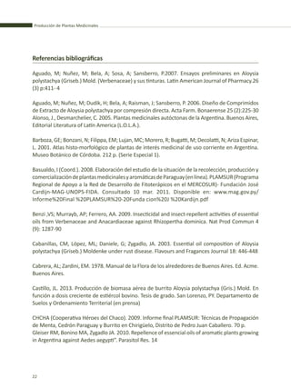 Producción de Plantas Medicinales
22
Referencias bibliográficas
Aguado, M; Nuñez, M; Bela, A; Sosa, A; Sansberro, P.2007. Ensayos preliminares en Aloysia
polystachya (Griseb.) Mold. (Verbenaceae) y sus tinturas. Latin American Journal of Pharmacy.26
(3) p:411- 4
Aguado, M; Nuñez, M; Dudik, H; Bela, A; Raisman, J; Sansberro, P. 2006. Diseño de Comprimidos
de Extracto de Aloysia polystachya por compresión directa. Acta Farm. Bonaerense 25 (2):225-30
Alonso, J., Desmarchelier, C. 2005. Plantas medicinales autóctonas de la Argentina. Buenos Aires,
Editorial Literatura of Latin America (L.O.L.A.).
Barboza, GE; Bonzani, N; Filippa, EM; Lujan, MC; Morero, R; Bugatti, M; Decolatti, N; Ariza Espinar,
L. 2001. Atlas histo-morfológico de plantas de interés medicinal de uso corriente en Argentina.
Museo Botánico de Córdoba. 212 p. (Serie Especial 1).
Basualdo, I (Coord.). 2008. Elaboración del estudio de la situación de la recolección, producción y
comercializacióndeplantasmedicinalesyaromáticasdeParaguay(enlínea).PLAMSUR(Programa
Regional de Apoyo a la Red de Desarrollo de Fitoterápicos en el MERCOSUR)- Fundación José
Cardijn-MAG-UNOPS-FIDA. Consultado 10 mar. 2011. Disponible en: www.mag.gov.py/
Informe%20Final %20PLAMSUR%20-20Funda cion%20J %20Kardijn.pdf
Benzi ,VS; Murrayb, AP; Ferrero, AA. 2009. Insecticidal and insect-repellent activities of essential
oils from Verbenaceae and Anacardiaceae against Rhizopertha dominica. Nat Prod Commun 4
(9): 1287-90
Cabanillas, CM, López, ML; Daniele, G; Zygadlo, JA. 2003. Essential oil composition of Aloysia
polystachya (Griseb.) Moldenke under rust disease. Flavours and Fragances Journal 18: 446-448
Cabrera, AL; Zardini, EM. 1978. Manual de la Flora de los alrededores de Buenos Aires. Ed. Acme.
Buenos Aires.
Castillo, JL. 2013. Producción de biomasa aérea de burrito Aloysia polystachya (Gris.) Mold. En
función a dosis creciente de estiércol bovino. Tesis de grado. San Lorenzo, PY. Departamento de
Suelos y Ordenamiento Territerial (en prensa)
CHCHA (Cooperativa Héroes del Chaco). 2009. Informe final PLAMSUR: Técnicas de Propagación
de Menta, Cedrón Paraguay y Burrito en Chirigüelo, Distrito de Pedro Juan Caballero. 70 p.
Gleiser RM, Bonino MA, Zygadlo JA. 2010. Repellence of essencial oils of aromatic plants growing
in Argentina against Aedes aegypti”. Parasitol Res. 14
 