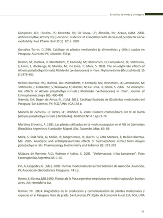 El burrito, la menta y el orégano
23
Gonçalves, JCR; Oliveira, FS; Benedito, RB; De Sousa, DP; Almeida, RN; Araujo, DAM. 2008.
Antinociceptive activity of (-)-carvone: evidence of association with decreased peripheral nerve
excitability. Biol. Pharm. Bull 31(5): 1017-1020
González Torres, D.1986. Catálogo de plantas medicinales (y alimenticias y útiles) usadas en
Paraguay. Asunción, PY, Litocolor. 456 p.
Hellión, M; Ibarrola, D; Montalbetti, Y; Kennedy, M; Heinnichen, O; Campuzano, M; Tortoriello,
J; Ferro, E; Alvarenga, N; Marder, M.; De Lima, T.; Mora, S. 2008. The ansiolytic-like effects of
Aloysia polystachya (Griseb) Moldenke (verbenaceae) in mice. Phytomedicine (Deutschland). 15
(1) 478-483.
Hellion-Ibarrola, MC; Ibarrola, DA; Montalbetti, Y; Kennedy, ML; Heinichien, O; Campuzano, M;
Tortoriello, J; Fernández, S; Wasowski, C; Marder, M; De Lima, TC; Mora, S. 2006. The anxiolytic-
like effects of Aloysia polystachya (Griseb.) Moldenke (Verbenaceae) in mice”. Journal of
Ethnopharmacology 105: 400-408
Ibarrola, DA; Degen de Arrua, RL. (Eds). 2011. Catálogo ilustrado de 80 plantas medicinales del
Paraguay. San Lorenzo, PY: FCQ/UNA-JICA.178 p.
Manero de Zumelzú, D; Torres, LE; Ordóñez, A. 2000. Número cromosómico del té de burro
[Aloysia polystachya (Griseb.) Moldenke]. AGRISCIENTIA 17p:73-74
Martínez Crovetto, R. 1981. Las plantas utilizadas en la medicina popular en el NO de Corrientes
(República Argentina). Fundación Miguel Lillo, Tucumán, Misc. 69: 89.
Mora, S; Díaz-Véliz, G; Millán, R; Lungenstrass, H; Quirós, S; Coto-Morales, T; Hellion-Ibarrola,
MC. 2005. Anxiolytic and antidepressant-like effects of hydroalcoholic extract from Aloysia
polystachya in rats. Pharmacology Biochemistry and Behavior 82: 373-378
Múlgura de Romero, A.D.; Rotman y Atkins, S. 2003. “Verbenaceae, tribu Lantaneae”. Flora
Fanerogámica Argentina 84: 1-46.
Pin, A; Céspedes, G. (Eds.). 2009. Plantas medicinales del Jardín Botánico de Asunción. Asunción,
PY, Asociación Etnobotánica Paraguaya. 441 p.
Ratera,E;Ratera,MO.1980. Plantasdelafloraargentinaempleadasenmedicinapopular.Buenos
Aires, AR; Hemisferio Sur.
Román, PH. 2003. Diagnóstico de la producción y comercialización de plantas medicinales y
especias en el Paraguay. Tesis de grado. San Lorenzo, PY.: Dpto. de Economía Rural, CIA, FCA, UNA
 