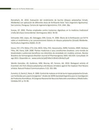Producción de Plantas Medicinales
24
Romañach, M. 2010. Evaluación del rendimiento de burrito (Aloysia polystachya Griseb.
Moldenke) con aplicación de diferentes dosis de fertilizante foliar. Tesis (Ingeniero Agrónomo).
San Lorenzo, Paraguay: Carrera de Ingeniería Agronómica. FCA. UNA. 38p.
Scarpa, GF. 2002. Plantas empleadas contra trastornos digestivos en la medicina tradicional
criolla del chaco noroccidental. Dominguezia 18(1): 36-50.
Schroeder, MA; López, AE; Delceggio, EXN; Cenóz, PJ. 2006. Efecto de la fertilización con N-P-K
sobre el rendimiento y las concentraciones foliares en Aloysia polystachia (Griseb) Moldenke.
Horticultura Argentina 26(60): 25-29
Sousa, FCF; CTV; Melo, CTV; Citó, MCO; Félix, FHC; Vasconcelos, SMM; Fonteles, MMF; Barbosa
Filho, JM; Viana, GSB. 2008. Plantas medicinais e seus constituintes bioativos: uma revisão da
bioatividade e potenciais benefícios nos distúrbios da ansiedade em modelos animais. Revista
Brasileira de Farmacognosia Brazilian Journal of Pharmacognosy 18(4): 642-654. Consultado 14
ago 2013. Disponible en: www.scielo.br/pdf/rbfar/v18n4/v18n4a23.pdf
Werdin González, JO; Gutiérrez, MM; Murray, AP; Ferrero, AA. 2010. Biologycal activity of
Essentials oils from Aloysia polystachya and Aloysia citriodora against the Soybean Pest Nezara
viridula. Natural Product Communications 5 (2): 301-306.
Zumelzú, G; Darré,C; Novo, R. 2000. Control de malezas en té de burro Lippia polystachia Griseb.
con herbicidas pre y post emergentes”. Anales de SAIPA-Sociedad Argentina para la investigación
de Productos Aromáticos. IX Congreso Nacional de Recursos Naturales aromáticos y Medicinales.
Córdoba XVI: p: 91-96
 
