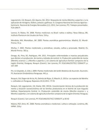 El burrito, la menta y el orégano
37
Leguizamón, CA; Resquín, GA; Aquino, OA. 2012. Respuesta de menta (Mentha x piperita L.) a la
aplicación de nitrógeno, fósforo, potasio y gallinaza. In: Congreso Nacional de Ciencias Agrarias -
Seminario Nacional de Energías Renovables (2,3, 2012, San Lorenzo, PY). Trabajos presentados.
FCA-UNA P:
Lorenzi, H; Matos, FA. 2008. Plantas medicinais no Brasil: nativa e exótica. Nova Odessa, BR,
Instituto Plantarum de Estudos da Flora. 554 p.
Mendiola, MA; Montalban, JM. 2009. Plantas aromáticas gastronómicas. Madrid, ES. Mundi-
Prensa. 91 p.
Muñoz, F. 2002. Plantas medicinales y aromáticas: estudio, cultivo y procesado. Madrid, ES,
Mundi-Prensa. 365 p.
Orrego, AL; Pino, DC; Rodríguez, HN. 2011. Principales enfermedades e insectos perjudiciales
que afectan a la producción de menta y métodos de control. In: Producción sostenible de menta
(Mentha arvensis L. y Mentha x piperita L.) en sistema de agricultura familiar campesina de la
región Oriental, Paraguay. Resquín (Coord.). San Lorenzo, PY. FCA/UNA/CECTEC/ CONACYT. p:
167-209
Pin, A; Céspedes, G. (Eds.). 2009. Plantas medicinales del Jardín Botánico de Asunción. Asunción,
PY, Asociación Etnobotánica Paraguaya. 441 p.
Resquín, GA; Degen de Arrúa, RL; Delmás de Rojas, G; Macchi, G. 2011a. Las especies de Mentha
L. cultivadas en Paraguay. Rojasiana 10 (1) 2011: 77-91
Resquín, GA; Leguizamón, CA; Ovelar, MG. 2011b. Caracterización técnica de la producción de
menta y situación socioeconómica de las familias productoras en el distrito de Juan Augusto
Saldivar, Departamento Central. In: Producción sostenible de menta (Mentha arvensis L. y
MenthaxpiperitaL.)ensistemadeagriculturafamiliarcampesinadelaregiónOriental,Paraguay.
Resquín (Coord.). San Lorenzo, PY. FCA/UNA/CECTEC/ CONACYT. p:30-42
Ribeiro, PGF; Diniz, RC. 2008. Plantas aromáticas e medicinais: cultivo e utilização. Londrina, BR,
IAPAR. 218 p
 