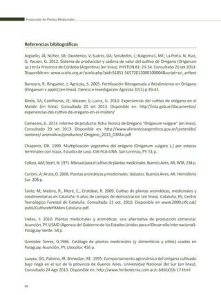 Producción de Plantas Medicinales
46
Referencias bibliográficas
Argüello, JÁ; Núñez, SB; Davidenco, V; Suárez, DA; Seisdedos, L; Baigorria1, MC; La Porta, N; Ruiz,
G; Yossen, G. 2012. Sistema de producción y cadena de valor del cultivo de Orégano (Origanum
sp.) en la Provincia de Córdoba (Argentina) (en linea). PHYTON 81: 23-34. Consultado 20 set 2013.
Disponible en: www.scielo.org.ar/scielo.php?pid=S1851-56572012000100004&script=sci_arttext
Barreyro, R; Ringuelet, J; Agrícola, S. 2005. Fertilización Nitrogenada y Rendimiento en Orégano
(Origanum x applii) (en línea). Ciencia e Investigación Agrícola 32(1) p:39-43.
Binda, SA; Castiñeiras, JE; Weaver, S; Lucca, G. 2010. Experiencias del cultivo de orégano en el
Maitén (en línea). Consultado 20 set 2013. Disponible en: http://inta.gob.ar/documentos/
experiencias-del-cultivo-de-oregano-en-el-maiten/
Cameroni, G. 2013. Informe de producto: ficha Técnica de Orégano “Origanum vulgare” (en línea).
Consultado 20 set 2013. Disponible en: http://www.alimentosargentinos.gov.ar/contenido/
sectores/ aromaticas/productos/ Oregano_2013_03Mar.pdf
Chaparro, OR. 1999. Multiplicación vegetativa del orégano (Origanum vulgare L.) por estacas
terminales con hojas. Estudio de caso. CIA-FCA-UNA. San Lorenzo, PY. 51 p.
Collura,AM;Storti,N.1971.Manualparaelcultivodeplantasmedicinales.BuenosAires,AR,INTA.234p.
Curioni,A;Arizio,O.2006.Plantasaromáticasymedicinales:labiadas.BuenosAires,AR.Hemisferio
Sur. 208 p.
Fanlo, M; Melero, R., Moré, E., Cristóbal, R. 2009. Cultivo de plantas aromáticas, medicinales y
condimentarias en Cataluña: 6 años de campos de demostración (en línea). Cataluña, ES, Centro
Tecnológico Forestal de Cataluña. Consultado 31 oct. 2010. Disponible en www.2009.ctfc.cat/
publi/CultivodePAMen Cataluna.pdf.
Fretes, F. 2010. Plantas medicinales y aromáticas: una alternativa de producción comercial.
Asunción,PY.USAID(AgenciadelGobiernodelosEstadosUnidosparaelDesarrolloInternacional)-
Paraguay Verde. 58 p.
González Torres, D.1986. Catálogo de plantas medicinales (y alimenticias y útiles) usadas en
Paraguay. Asunción, PY, Litocolor. 456 p.
Luayza, GG; Palomo, IR; Brevedan, RE. 1995. Comportamiento agronómico del orégano cultivado
bajo riego en el sur de la provincia de Buenos Aires. Universidad Nacional del Sur (en línea).
Consultado 24 Ago 2013. Disponible en: http://www.herbotecnia.com.ar/c-biblio016-17.html
 