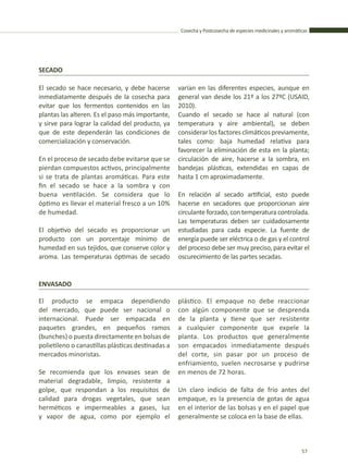 Cosecha y Postcosecha de especies medicinales y aromáticas
57
SECADO
El secado se hace necesario, y debe hacerse
inmediatamente después de la cosecha para
evitar que los fermentos contenidos en las
plantas las alteren. Es el paso más importante,
y sirve para lograr la calidad del producto, ya
que de este dependerán las condiciones de
comercialización y conservación.
En el proceso de secado debe evitarse que se
pierdan compuestos activos, principalmente
si se trata de plantas aromáticas. Para este
fin el secado se hace a la sombra y con
buena ventilación. Se considera que lo
óptimo es llevar el material fresco a un 10%
de humedad.
El objetivo del secado es proporcionar un
producto con un porcentaje mínimo de
humedad en sus tejidos, que conserve color y
aroma. Las temperaturas óptimas de secado
varían en las diferentes especies, aunque en
general van desde los 21º a los 27ºC (USAID,
2010).
Cuando el secado se hace al natural (con
temperatura y aire ambiental), se deben
considerarlosfactoresclimáticospreviamente,
tales como: baja humedad relativa para
favorecer la eliminación de esta en la planta;
circulación de aire, hacerse a la sombra, en
bandejas plásticas, extendidas en capas de
hasta 1 cm aproximadamente.
En relación al secado artificial, esto puede
hacerse en secadores que proporcionan aire
circulante forzado, con temperatura controlada.
Las temperaturas deben ser cuidadosamente
estudiadas para cada especie. La fuente de
energía puede ser eléctrica o de gas y el control
del proceso debe ser muy preciso, para evitar el
oscurecimiento de las partes secadas.
ENVASADO
El producto se empaca dependiendo
del mercado, que puede ser nacional o
internacional. Puede ser empacada en
paquetes grandes, en pequeños ramos
(bunches) o puesta directamente en bolsas de
polietileno o canastillas plásticas destinadas a
mercados minoristas.
Se recomienda que los envases sean de
material degradable, limpio, resistente a
golpe, que respondan a los requisitos de
calidad para drogas vegetales, que sean
herméticos e impermeables a gases, luz
y vapor de agua, como por ejemplo el
plástico. El empaque no debe reaccionar
con algún componente que se desprenda
de la planta y tiene que ser resistente
a cualquier componente que expele la
planta. Los productos que generalmente
son empacados inmediatamente después
del corte, sin pasar por un proceso de
enfriamiento, suelen necrosarse y pudrirse
en menos de 72 horas.
Un claro indicio de falta de frío antes del
empaque, es la presencia de gotas de agua
en el interior de las bolsas y en el papel que
generalmente se coloca en la base de ellas.
 