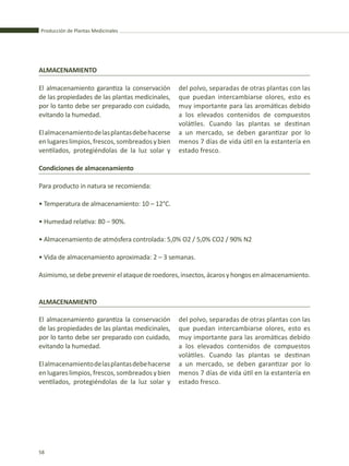 Producción de Plantas Medicinales
58
ALMACENAMIENTO
El almacenamiento garantiza la conservación
de las propiedades de las plantas medicinales,
por lo tanto debe ser preparado con cuidado,
evitando la humedad.
Elalmacenamientodelasplantasdebehacerse
enlugareslimpios,frescos,sombreadosybien
ventilados, protegiéndolas de la luz solar y
ALMACENAMIENTO
El almacenamiento garantiza la conservación
de las propiedades de las plantas medicinales,
por lo tanto debe ser preparado con cuidado,
evitando la humedad.
Elalmacenamientodelasplantasdebehacerse
enlugareslimpios,frescos,sombreadosybien
ventilados, protegiéndolas de la luz solar y
del polvo, separadas de otras plantas con las
que puedan intercambiarse olores, esto es
muy importante para las aromáticas debido
a los elevados contenidos de compuestos
volátiles. Cuando las plantas se destinan
a un mercado, se deben garantizar por lo
menos 7 días de vida útil en la estantería en
estado fresco.
del polvo, separadas de otras plantas con las
que puedan intercambiarse olores, esto es
muy importante para las aromáticas debido
a los elevados contenidos de compuestos
volátiles. Cuando las plantas se destinan
a un mercado, se deben garantizar por lo
menos 7 días de vida útil en la estantería en
estado fresco.
Condiciones de almacenamiento
Para producto in natura se recomienda:
• Temperatura de almacenamiento: 10 – 12°C.
• Humedad relativa: 80 – 90%.
• Almacenamiento de atmósfera controlada: 5,0% O2 / 5,0% CO2 / 90% N2
• Vida de almacenamiento aproximada: 2 – 3 semanas.
Asimismo,sedebeprevenirelataquederoedores,insectos,ácarosyhongosenalmacenamiento.
 