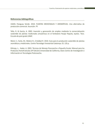 Cosecha y Postcosecha de especies medicinales y aromáticas
61
Referencias bibliográficas
USAID, Paraguay Vende. 2010. PLANTAS MEDICINALES Y AROMÁTICAS. Una alternativa de
producción comercial. Asunción. PY.
Tello, R. & García, A. 2003. Inversión y generación de empleo mediante la comercialización
sostenible de plantas medicinales amazónicas en el herbolario Pasaje Paquito, Iquitos. Tesis.
Escuela de post grado UNAP.
Moré, E.; Fanlo, M.; Melero R.; Cristóbal R. 2010. Guía para la producción sostenible de plantas
aromáticas y medicinales. Centre Tecnològic Forestal de Catalunya. ES. 135 p.
Kitinoja, L.; Kader, A. 2003. Técnicas de Manejo Poscosecha a Pequeña Escala: Manual para los
Productos Hortofrutícolas (4ª Edición) Universidad de California, Davis Centro de Investigación e
Información en Tecnologías Postcosecha.
 