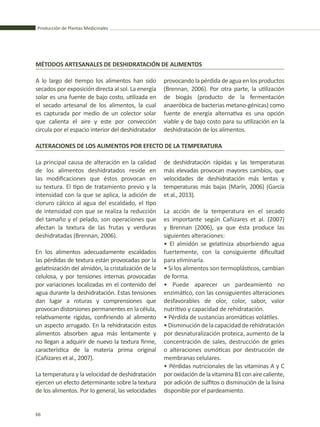 Producción de Plantas Medicinales
66
A lo largo del tiempo los alimentos han sido
secados por exposición directa al sol. La energía
solar es una fuente de bajo costo, utilizada en
el secado artesanal de los alimentos, la cual
es capturada por medio de un colector solar
que calienta el aire y este por convección
circula por el espacio interior del deshidratador
MÉTODOS ARTESANALES DE DESHIDRATACIÓN DE ALIMENTOS
ALTERACIONES DE LOS ALIMENTOS POR EFECTO DE LA TEMPERATURA
provocando la pérdida de agua en los productos
(Brennan, 2006). Por otra parte, la utilización
de biogás (producto de la fermentación
anaeróbica de bacterias metano-génicas) como
fuente de energía alternativa es una opción
viable y de bajo costo para su utilización en la
deshidratación de los alimentos.
La principal causa de alteración en la calidad
de los alimentos deshidratados reside en
las modificaciones que éstos provocan en
su textura. El tipo de tratamiento previo y la
intensidad con la que se aplica, la adición de
cloruro cálcico al agua del escaldado, el tipo
de intensidad con que se realiza la reducción
del tamaño y el pelado, son operaciones que
afectan la textura de las frutas y verduras
deshidratadas (Brennan, 2006).
En los alimentos adecuadamente escaldados
las pérdidas de textura están provocadas por la
gelatinización del almidón, la cristalización de la
celulosa, y por tensiones internas provocadas
por variaciones localizadas en el contenido del
agua durante la deshidratación. Estas tensiones
dan lugar a roturas y comprensiones que
provocan distorsiones permanentes en la célula,
relativamente rígidas, confiriendo al alimento
un aspecto arrugado. En la rehidratación estos
alimentos absorben agua más lentamente y
no llegan a adquirir de nuevo la textura firme,
característica de la materia prima original
(Cañizares et al., 2007).
La temperatura y la velocidad de deshidratación
ejercen un efecto determinante sobre la textura
de los alimentos. Por lo general, las velocidades
de deshidratación rápidas y las temperaturas
más elevadas provocan mayores cambios, que
velocidades de deshidratación más lentas y
temperaturas más bajas (Marín, 2006) (García
et al., 2013).
La acción de la temperatura en el secado
es importante según Cañizares et al. (2007)
y Brennan (2006), ya que ésta produce las
siguientes alteraciones:
• El almidón se gelatiniza absorbiendo agua
fuertemente, con la consiguiente dificultad
para eliminarla.
• Si los alimentos son termoplásticos, cambian
de forma.
• Puede aparecer un pardeamiento no
enzimático, con las consiguientes alteraciones
desfavorables de olor, color, sabor, valor
nutritivo y capacidad de rehidratación.
• Pérdida de sustancias aromáticas volátiles.
•Disminucióndelacapacidadderehidratación
por desnaturalización proteica, aumento de la
concentración de sales, destrucción de geles
o alteraciones osmóticas por destrucción de
membranas celulares.
• Pérdidas nutricionales de las vitaminas A y C
poroxidacióndelavitaminaB1conairecaliente,
por adición de sulfitos o disminución de la lisina
disponible por el pardeamiento.
 