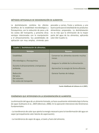 El Deshidratador mixto
67
La deshidratación combina los efectos
benéficos de la estabilidad microbiológica y
fisicoquímica, con la reducción de peso y de
los costos del transporte, y presenta otras
ventajas relacionadas con la manipulación
y el almacenamiento. Sus posibilidades de
aplicación son muy amplias, sirviendo para
La eliminación del agua de un alimento húmedo, se hace usualmente retirándola bajo la forma
de vapor (Cañizares et al., 2007) (Brennan, 2006). En la operación intervienen dos fenómenos
fundamentales:
- La transferencia de calor que aporta la energía necesaria para la transformación del agua en
vapor (principalmente calor latente de vaporización).
- La transferencia de vapor de agua, a través y fuera del alimento.
MÉTODOS ARTESANALES DE DESHIDRATACIÓN DE ALIMENTOS
FENÓMENOS QUE INTERVIENEN EN LA DESHIDRATACIÓN DE ALIMENTOS
pescados y carnes, frutas y verduras, y una
buena parte para la totalidad de los productos
alimenticios preparados. La deshidratación
no es más que la eliminación de la mayor
parte del agua de los alimentos, aplicando
calor (Ver Cuadro 1).
Cuadro 1. Deshidratación de alimentos.
Ventajas Razones
Estabilidad.
Microbiológica y fisicoquímica.
Durante el almacenamiento a temperatura
ambiente.
Reducción
Del peso.
Del volumen.
De costos de transporte.
Conservar los alimentos durante muchos
meses.
Asegurar la calidad de la alimentación.
Aprovechar la energía de forma eficiente.
Generar fuentes de trabajo.
Fuente: Modificado de Cañizares et al. (2007).
 