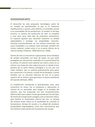 Producción de Plantas Medicinales
68
El desarrollo de esta propuesta tecnológica, parte de
un modelo de deshidratador al que se le realizaron
modificaciones y ajustes, para obtener un prototipo acorde
a las necesidades de los productores. El secador es del tipo
armario, su sistema de conducción de calor es complejo
y sirve para secar todo tipo de productos alimenticios,
en especial aquellos que necesitan mantener su calidad
organoléptica y proteger sus propiedades naturales.
Consiste estructuralmente en una cámara construida con
acero inoxidable y un colector solar inclinado, también del
mismo material, unidos entre sí en la parte inferior de la
cámara (Sinhg y Heldman, 2009) (Brennan, 2006).
Dentro de ésta se encuentran superpuestas varias bandejas
de secado removibles con base de tejido, las que están
protegidas por dos puertas colocadas en la pared lateral de
la cámara. El colector está cubierto con vidrio y tiene en su
interior una chapa de color negro (oscuro), en donde el aire
penetra por la parte inferior, protegida a su vez, por una
malla metálica, que se calienta gradualmente para pasar
por convección a la cámara, a través de las bandejas. Cuenta
también con un extractor eléctrico de aire en la parte
superior de la cámara, para garantizar la buena ventilación
del aparato (Almada, 2005).
La modificación introducida al deshidratador solar, para
convertirlo en mixto, fue la instalación y adecuación al
sistema de un quemador para biogás en la bandeja del
colector, que fue preparada con dos compartimientos
diferenciados para captar el calor generado por los dos tipos
de fuente de energía (solar y biogás), y de un extractor eólico,
para facilitar el movimiento interno del aire. La ventaja
del sistema mixto radica en la posibilidad de controlar la
temperatura, tiempo de secado y la calidad del producto
(propiedades organolépticas: color, olor, consistencia), que
son factores claves dentro de los procesos de secado.
DESHIDRATADOR MIXTO
 