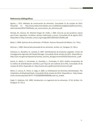 El Deshidratador mixto
71
Referencias bibliográficas
Aguilar, J. 2012. Métodos de conservación de alimentos. Consultado 31 de octubre de 2013.
Disponble en: http://www.aliatuniversidades.com.mx/bibliotecasdigitales/pdf/economico_
administrativo/M%C3%A9todos_de_conservacion_de_alimentos.pdf.
Almada, M.; Cáceres, M.; Machain-Singer, M.; Pulfer, J. 2005. Guía de uso de secadores solares
para frutas, legumbres, hortalizas, plantas medicinales y carnes. Consultado 20 de agosto 2013.
Disponible en http://unesdoc.unesco.org/images/0015/001562/156206s.pdf.
Badui, S. 2006. Química de los alimentos. 4º Edición. Pearson Educación de México, S.A. 716 p.
Brennan, J. 2006. Manual del procesado de los alimentos. Acribia, S.A. Zaragoza: ES. 581 p.
Cañizares, A.; Bonafine, O.; Laverde, D. 2007. Deshidratación de productos vegetales. Centro de
Investigaciones Agricolas del Estado Monagas. Consultado 30 de octubre de 2013. Disponible en:
http://sian.inia.gob.ve/repositorio/revistas_tec/inia_divulga/numero%2010/10canizares_a.pdf
García, A.; Muñiz, S.; Hernández, A.; González, L.; Fernández, D. 2013. Análisis comparativo de
la cinética de deshidratación osmótica y por flujo de aire Caliente de la Piña. Consultado 29 de
octubre de 2013. Disponible en: http://scielo.sld.cu/pdf/rcta/v22n1/rcta11113.pdf.
Marín, E.; Lemus, R.; Flores, V.; Vega, A. 2006. La rehidratación de alimentos deshidratados. The
rehydration of dehydrated foods. Consultado 30 de octubre de 2013. Disponible en : http://www.
scielo.cl/scielo.php?pid=S0717-75182006000500009&script=sci_arttext.
Singh, P.; Heldman, D.R. 2009. Introducción a la ingeniería de los alimentos. 2ª Ed. Acribia, S.A.
Zaragoza: ES. 551 p.
 