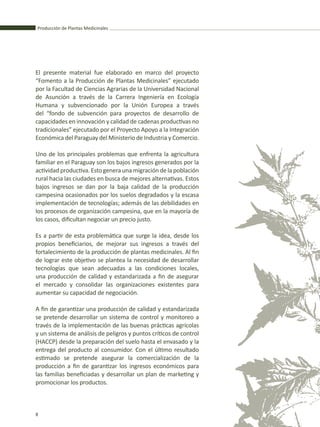 Producción de Plantas Medicinales
8
El presente material fue elaborado en marco del proyecto
“Fomento a la Producción de Plantas Medicinales” ejecutado
por la Facultad de Ciencias Agrarias de la Universidad Nacional
de Asunción a través de la Carrera Ingeniería en Ecología
Humana y subvencionado por la Unión Europea a través
del “fondo de subvención para proyectos de desarrollo de
capacidades en innovación y calidad de cadenas productivas no
tradicionales” ejecutado por el Proyecto Apoyo a la Integración
Económica del Paraguay del Ministerio de Industria y Comercio.
Uno de los principales problemas que enfrenta la agricultura
familiar en el Paraguay son los bajos ingresos generados por la
actividad productiva. Esto genera una migración de la población
rural hacia las ciudades en busca de mejores alternativas. Estos
bajos ingresos se dan por la baja calidad de la producción
campesina ocasionados por los suelos degradados y la escasa
implementación de tecnologías; además de las debilidades en
los procesos de organización campesina, que en la mayoría de
los casos, dificultan negociar un precio justo.
Es a partir de esta problemática que surge la idea, desde los
propios beneficiarios, de mejorar sus ingresos a través del
fortalecimiento de la producción de plantas medicinales. Al fin
de lograr este objetivo se plantea la necesidad de desarrollar
tecnologías que sean adecuadas a las condiciones locales,
una producción de calidad y estandarizada a fin de asegurar
el mercado y consolidar las organizaciones existentes para
aumentar su capacidad de negociación.
A fin de garantizar una producción de calidad y estandarizada
se pretende desarrollar un sistema de control y monitoreo a
través de la implementación de las buenas prácticas agrícolas
y un sistema de análisis de peligros y puntos críticos de control
(HACCP) desde la preparación del suelo hasta el envasado y la
entrega del producto al consumidor. Con el último resultado
estimado se pretende asegurar la comercialización de la
producción a fin de garantizar los ingresos económicos para
las familias beneficiadas y desarrollar un plan de marketing y
promocionar los productos.
Producción de Plantas Medicinales
8
 