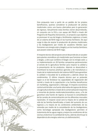 El burrito, la menta y el orégano
9
Esta propuesta nace a partir de un pedido de los propios
beneficiarios, quienes consideran la producción de plantas
medicinales como una buena alternativa para la generación
de ingresos. Actualmente estas familias vienen desarrollando,
en conjunto con la FCA y con apoyo del PNUD a través del
Programa de Pequeñas Donaciones, un proyecto cuyo objetivo
es promover el uso de biogás y fertilizantes orgánicos a través
de un sistema de fértil riego en las huertas familiares. De aquí
surge la idea de asociar la producción de plantas medicinales
a los biodigestores por medio de sacadores híbridos (que
funcionen con energía solar y biogás) y en los huertos familiares
que poseen sistemas de fértil riego.
El impacto técnico del proyecto será el desarrollo de un secador
para plantas aromáticas y/o medicinales que funcione en base
a biogás, y otro que combine el biogás con la energía solar; y
su implementación en 20 familias campesinas pertenecientes
al estrato de la agricultura familiar para mejorar la calidad y
la presentación de los productos. Además se desarrollará e
incentivará las buenas prácticas agrícolas y de manufactura a
través de la implementación del sistema HACCP para garantizar
la calidad e inocuidad de la producción y además elevar los
rendimientos. El último impacto técnico que se pretende
lograr es el de fortalecer las capacidades de negociación del
comité a través de la capacitación a las familias beneficiarias
en marketing, organización y liderazgo. El impacto económico
central será brindar una fuente alternativa de ingreso de divisas
alaagriculturafamiliaratravésdelacomercializaciónmayorista
y minorista de plantas medicinales/aromáticas secas, a fin de
garantizar esta fuente de ingreso se buscará la consolidación
de los canales de comercialización con los diferentes mercados
nacionales. El impacto social será la mejora de la calidad de
vida de las familias beneficiadas a través del aumento de sus
ingresos y la mejora de las condiciones ambientales de las
viviendas por medio de la consolidación de los biodigestores
como tecnología apropiada (los biodigestores permiten el
tratamiento de las aguas negras y mejora las condiciones de las
cocinas al disminuir la cantidad de humo, además disminuye la
dependencia de energías externas y la deforestación).
El burrito, la menta y el orégano
9
 